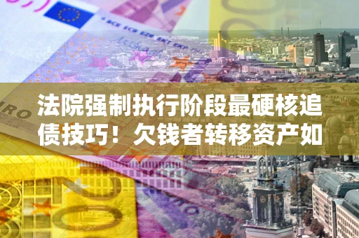 济南法院强制执行阶段最硬核追债技巧！欠钱者转移资产如何破解？