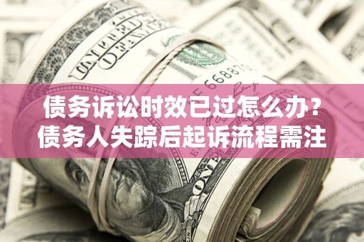 济南债务诉讼时效已过怎么办？债务人失踪后起诉流程需注意什么？