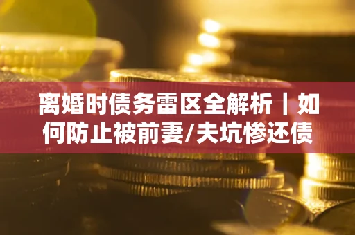 济南离婚时债务雷区全解析｜如何防止被前妻/夫坑惨还债？